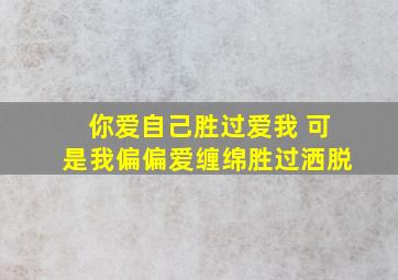 你爱自己胜过爱我 可是我偏偏爱缠绵胜过洒脱